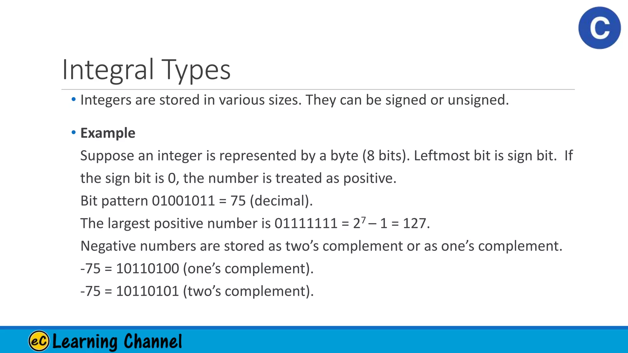 Integral Types
• Integers are stored in various sizes. They can be signed or unsigned.
• Example
Suppose an integer is represented by a byte (8 bits). Leftmost bit is sign bit. If
the sign bit is 0, the number is treated as positive.
Bit pattern 01001011 = 75 (decimal).
The largest positive number is 01111111 = 27 – 1 = 127.
Negative numbers are stored as two’s complement or as one’s complement.
-75 = 10110100 (one’s complement).
-75 = 10110101 (two’s complement).
 