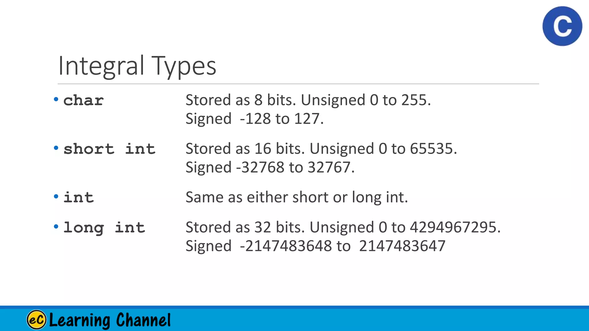 Integral Types
• char Stored as 8 bits. Unsigned 0 to 255.
Signed -128 to 127.
• short int Stored as 16 bits. Unsigned 0 to 65535.
Signed -32768 to 32767.
• int Same as either short or long int.
• long int Stored as 32 bits. Unsigned 0 to 4294967295.
Signed -2147483648 to 2147483647
 