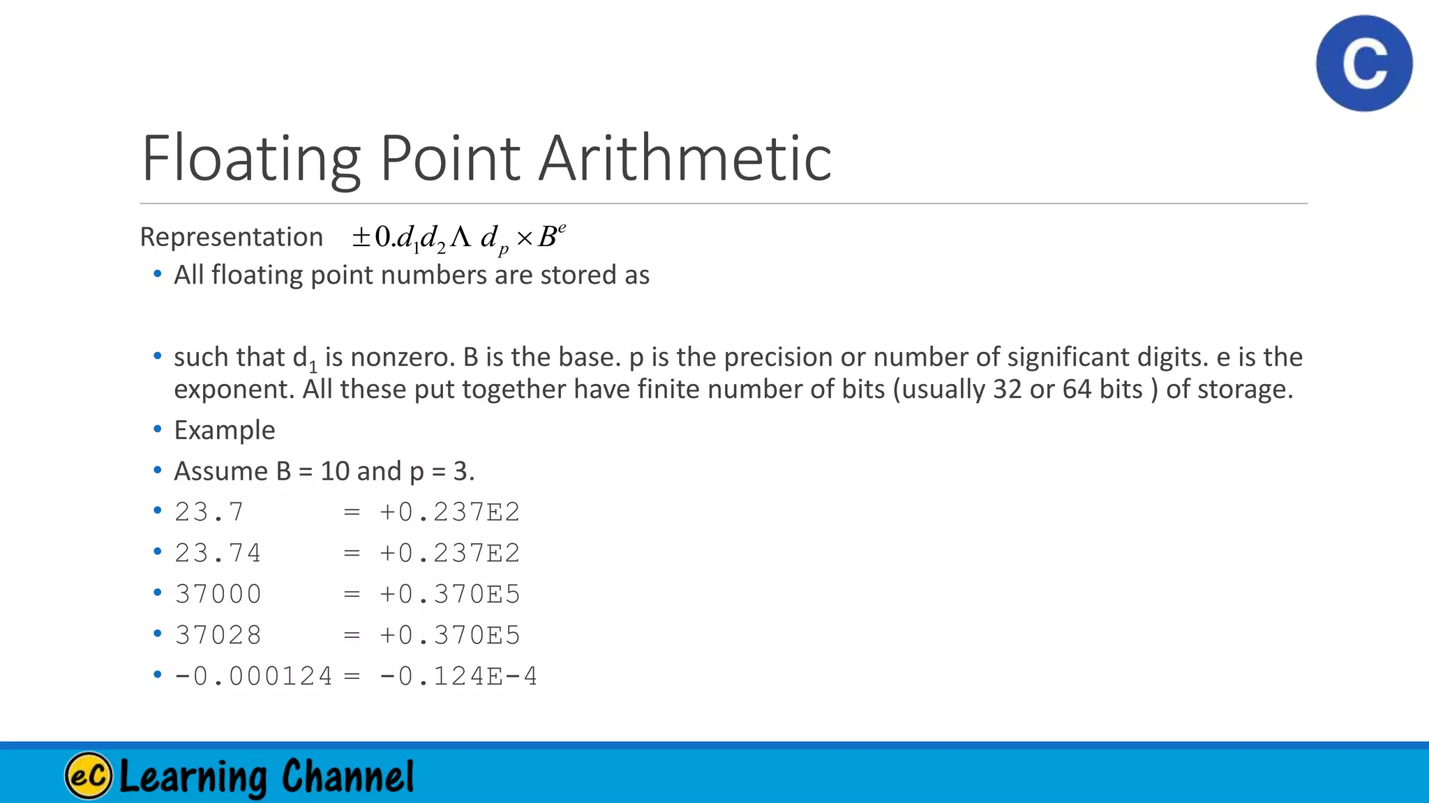 Floating Point Arithmetic
Representation
• All floating point numbers are stored as
• such that d1 is nonzero. B is the base. p is the precision or number of significant digits. e is the
exponent. All these put together have finite number of bits (usually 32 or 64 bits ) of storage.
• Example
• Assume B = 10 and p = 3.
• 23.7 = +0.237E2
• 23.74 = +0.237E2
• 37000 = +0.370E5
• 37028 = +0.370E5
• -0.000124 = -0.124E-4
e
p Bddd  21.0
 