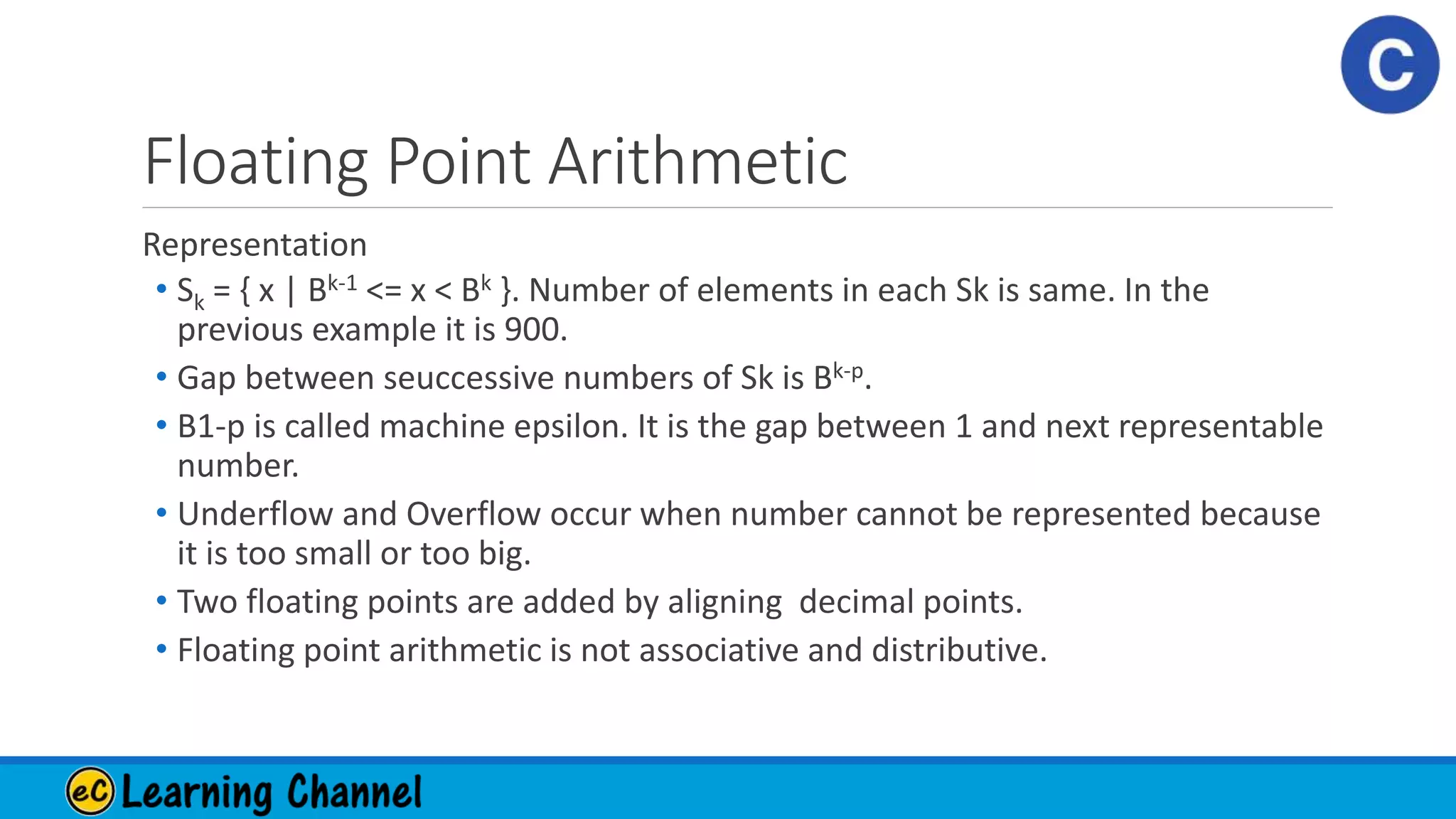 Floating Point Arithmetic
Representation
• Sk = { x | Bk-1 <= x < Bk }. Number of elements in each Sk is same. In the
previous example it is 900.
• Gap between seuccessive numbers of Sk is Bk-p.
• B1-p is called machine epsilon. It is the gap between 1 and next representable
number.
• Underflow and Overflow occur when number cannot be represented because
it is too small or too big.
• Two floating points are added by aligning decimal points.
• Floating point arithmetic is not associative and distributive.
 