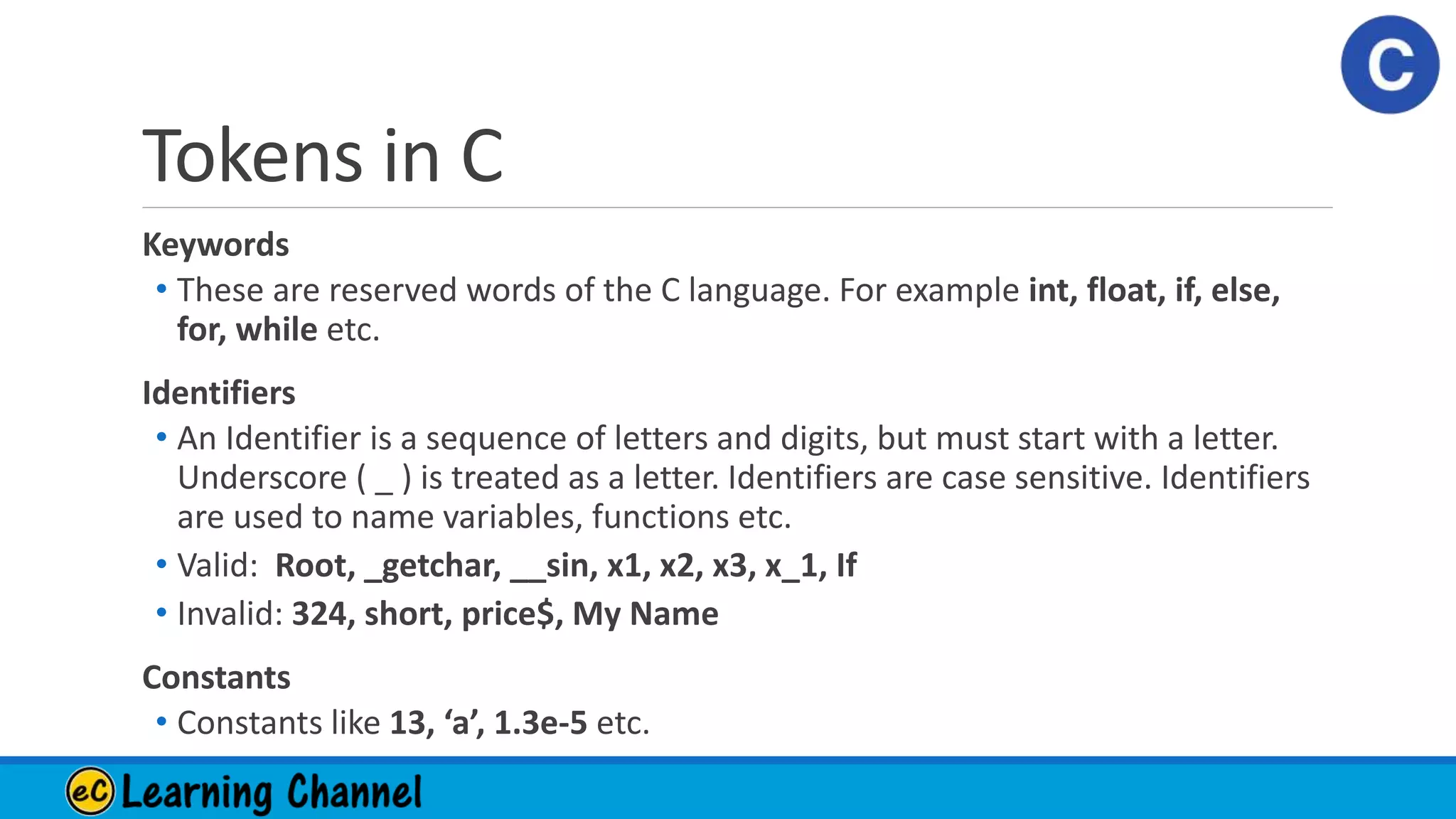 Tokens in C
Keywords
• These are reserved words of the C language. For example int, float, if, else,
for, while etc.
Identifiers
• An Identifier is a sequence of letters and digits, but must start with a letter.
Underscore ( _ ) is treated as a letter. Identifiers are case sensitive. Identifiers
are used to name variables, functions etc.
• Valid: Root, _getchar, __sin, x1, x2, x3, x_1, If
• Invalid: 324, short, price$, My Name
Constants
• Constants like 13, ‘a’, 1.3e-5 etc.
 