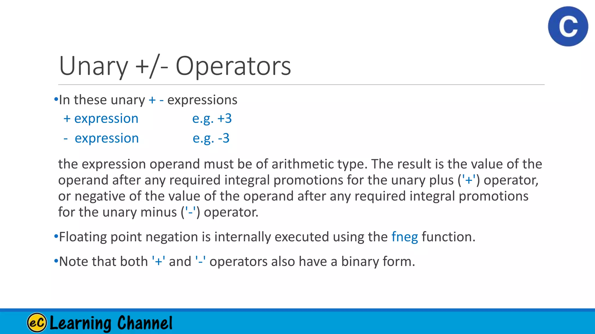 Unary +/- Operators
•In these unary + - expressions
+ expression e.g. +3
- expression e.g. -3
the expression operand must be of arithmetic type. The result is the value of the
operand after any required integral promotions for the unary plus ('+') operator,
or negative of the value of the operand after any required integral promotions
for the unary minus ('-') operator.
•Floating point negation is internally executed using the fneg function.
•Note that both '+' and '-' operators also have a binary form.
 