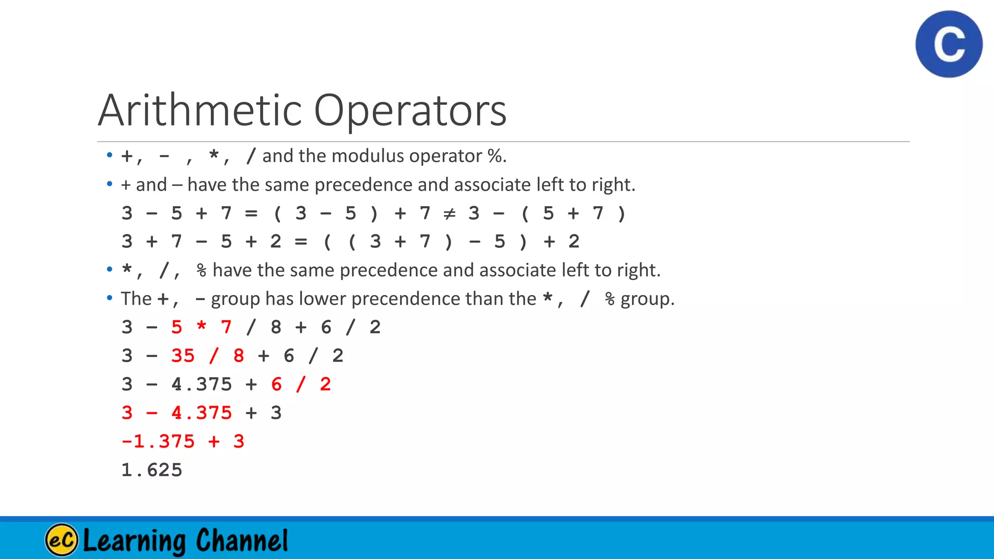 Arithmetic Operators
• +, - , *, / and the modulus operator %.
• + and – have the same precedence and associate left to right.
3 – 5 + 7 = ( 3 – 5 ) + 7  3 – ( 5 + 7 )
3 + 7 – 5 + 2 = ( ( 3 + 7 ) – 5 ) + 2
• *, /, % have the same precedence and associate left to right.
• The +, - group has lower precendence than the *, / % group.
3 – 5 * 7 / 8 + 6 / 2
3 – 35 / 8 + 6 / 2
3 – 4.375 + 6 / 2
3 – 4.375 + 3
-1.375 + 3
1.625
 