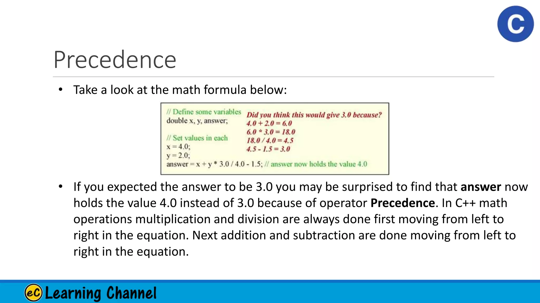 Precedence
• Take a look at the math formula below:
• If you expected the answer to be 3.0 you may be surprised to find that answer now
holds the value 4.0 instead of 3.0 because of operator Precedence. In C++ math
operations multiplication and division are always done first moving from left to
right in the equation. Next addition and subtraction are done moving from left to
right in the equation.
 
