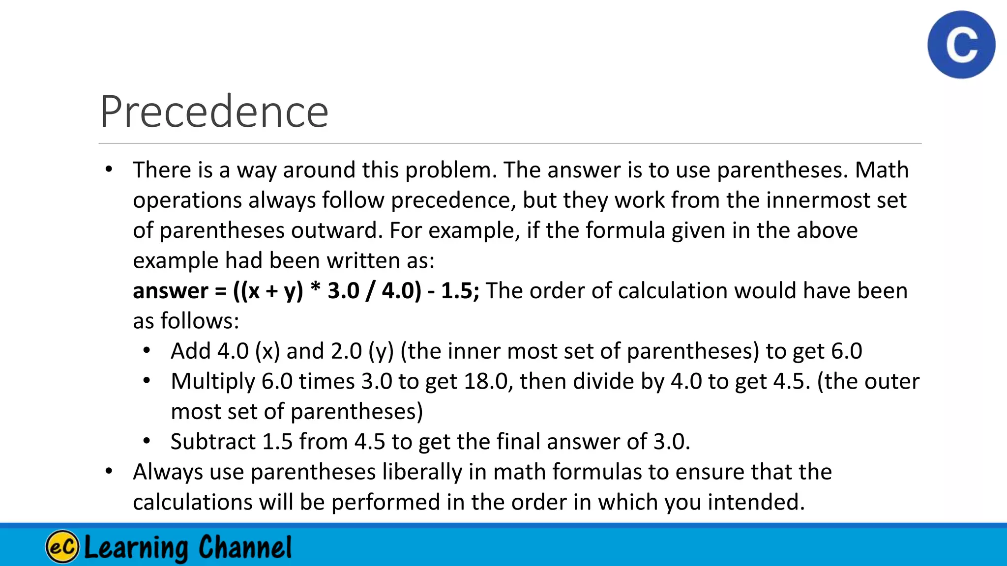 Precedence
• There is a way around this problem. The answer is to use parentheses. Math
operations always follow precedence, but they work from the innermost set
of parentheses outward. For example, if the formula given in the above
example had been written as:
answer = ((x + y) * 3.0 / 4.0) - 1.5; The order of calculation would have been
as follows:
• Add 4.0 (x) and 2.0 (y) (the inner most set of parentheses) to get 6.0
• Multiply 6.0 times 3.0 to get 18.0, then divide by 4.0 to get 4.5. (the outer
most set of parentheses)
• Subtract 1.5 from 4.5 to get the final answer of 3.0.
• Always use parentheses liberally in math formulas to ensure that the
calculations will be performed in the order in which you intended.
 