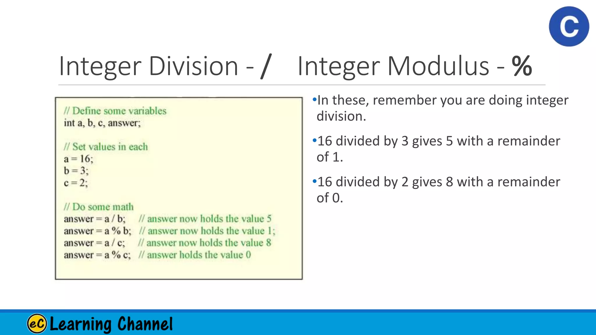 Integer Division - / Integer Modulus - %
•In these, remember you are doing integer
division.
•16 divided by 3 gives 5 with a remainder
of 1.
•16 divided by 2 gives 8 with a remainder
of 0.
 