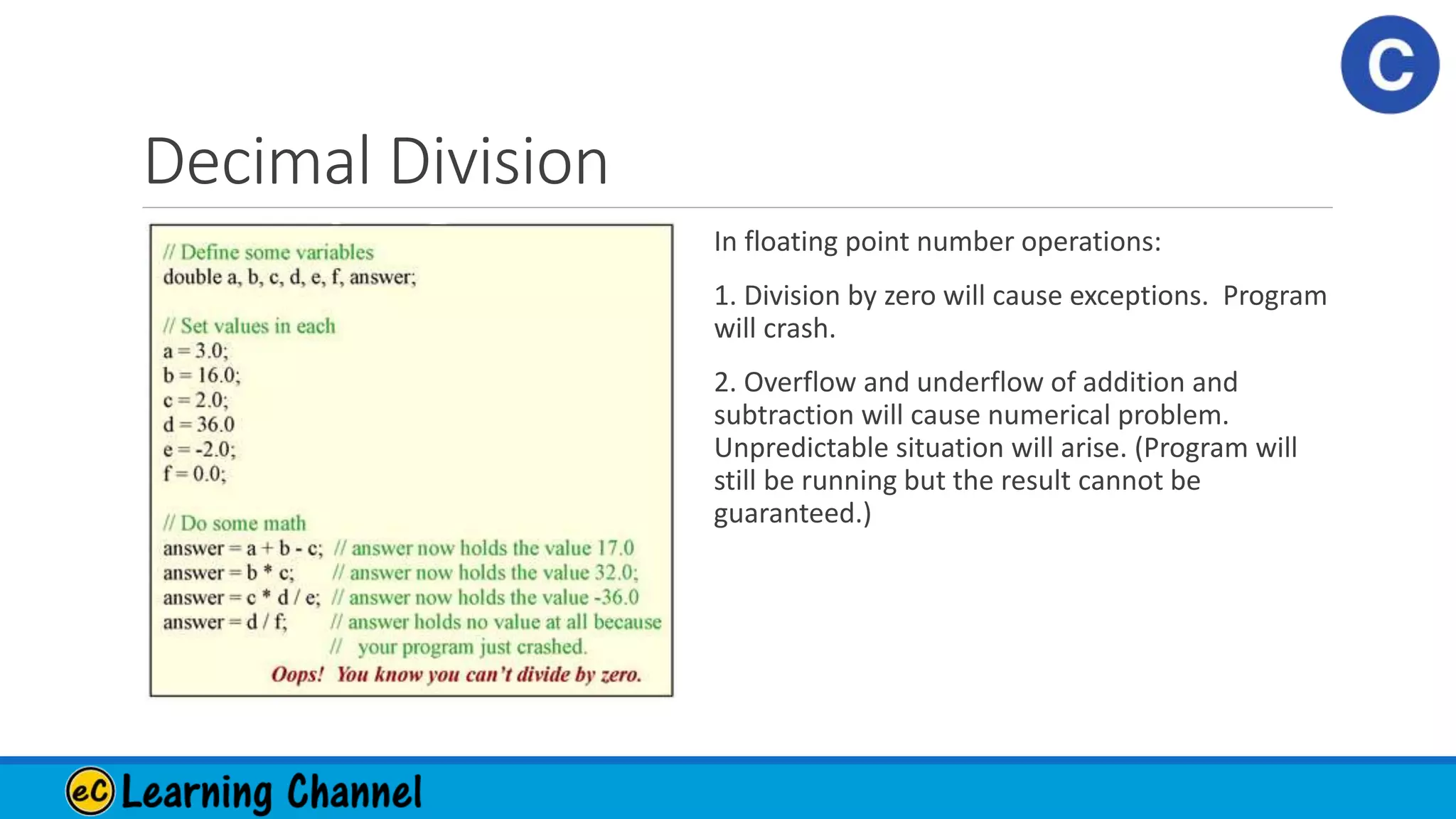 Decimal Division
In floating point number operations:
1. Division by zero will cause exceptions. Program
will crash.
2. Overflow and underflow of addition and
subtraction will cause numerical problem.
Unpredictable situation will arise. (Program will
still be running but the result cannot be
guaranteed.)
 