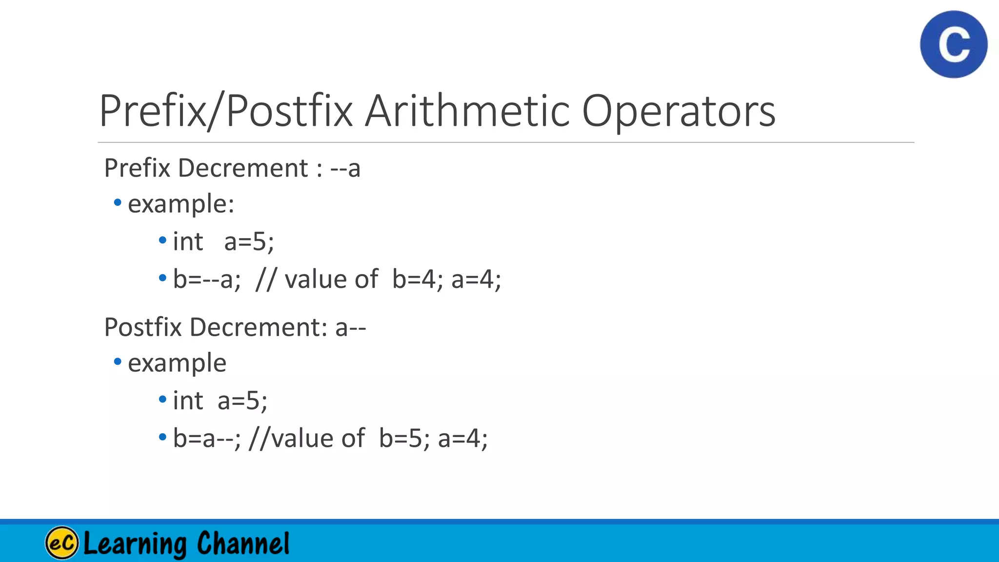 Prefix/Postfix Arithmetic Operators
Prefix Decrement : --a
• example:
• int a=5;
• b=--a; // value of b=4; a=4;
Postfix Decrement: a--
• example
• int a=5;
• b=a--; //value of b=5; a=4;
 