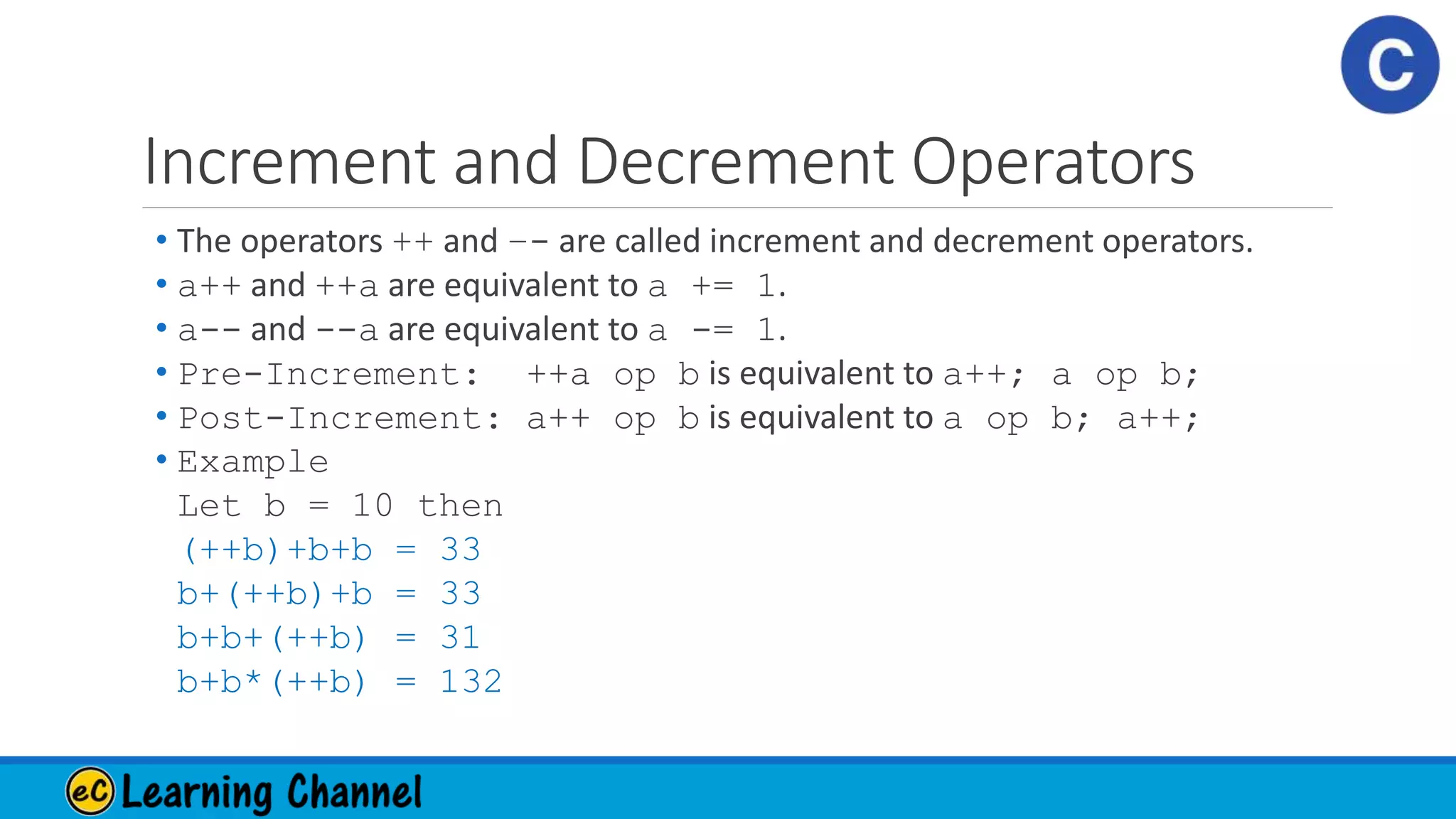 Increment and Decrement Operators
• The operators ++ and –- are called increment and decrement operators.
• a++ and ++a are equivalent to a += 1.
• a-- and --a are equivalent to a -= 1.
• Pre-Increment: ++a op b is equivalent to a++; a op b;
• Post-Increment: a++ op b is equivalent to a op b; a++;
• Example
Let b = 10 then
(++b)+b+b = 33
b+(++b)+b = 33
b+b+(++b) = 31
b+b*(++b) = 132
 