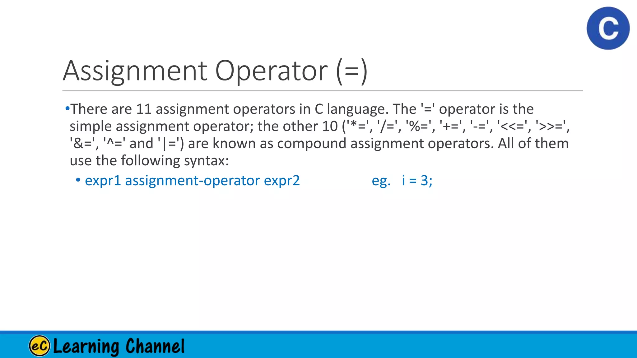 Assignment Operator (=)
•There are 11 assignment operators in C language. The '=' operator is the
simple assignment operator; the other 10 ('*=', '/=', '%=', '+=', '-=', '<<=', '>>=',
'&=', '^=' and '|=') are known as compound assignment operators. All of them
use the following syntax:
• expr1 assignment-operator expr2 eg. i = 3;
 
