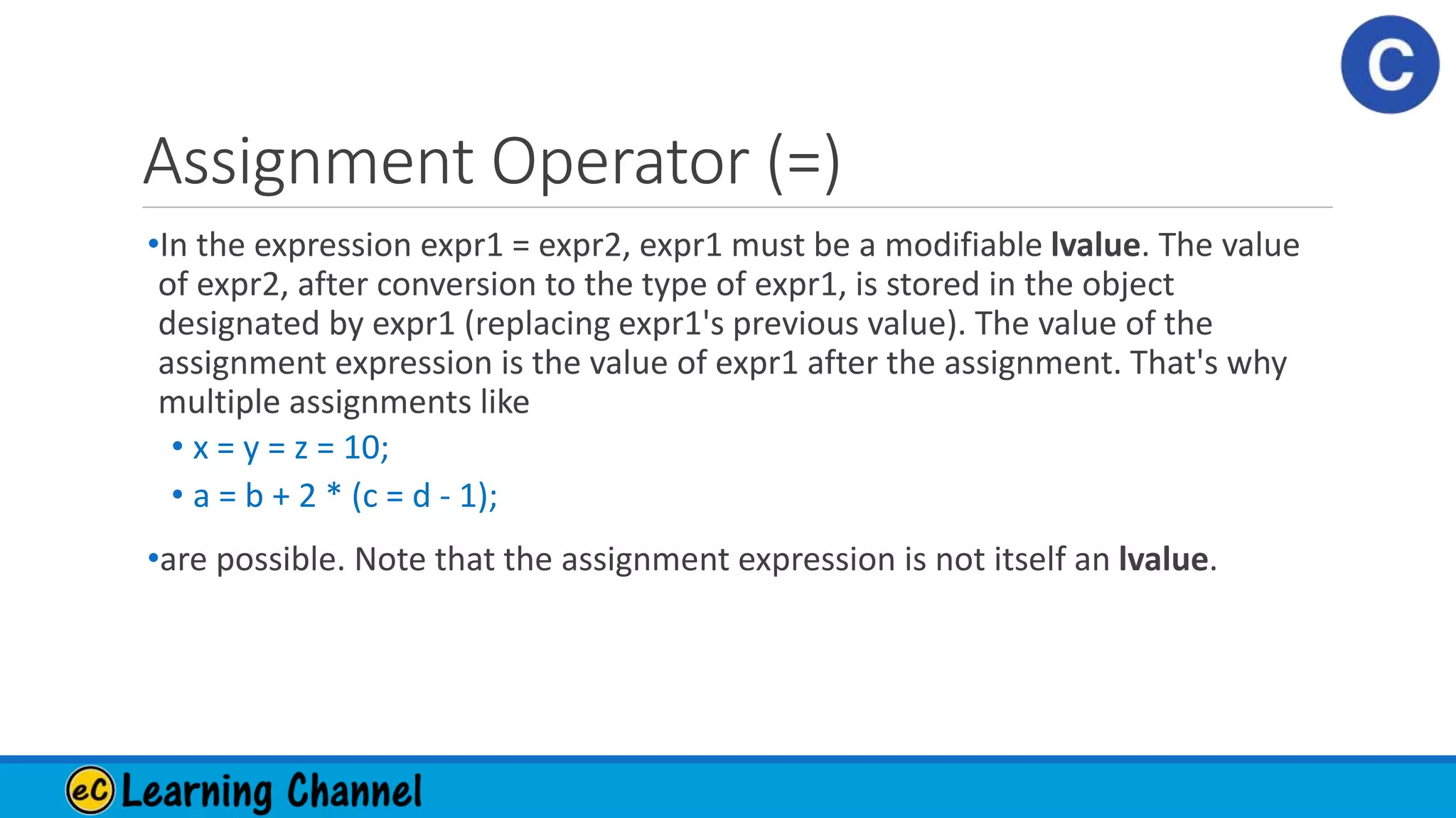 Assignment Operator (=)
•In the expression expr1 = expr2, expr1 must be a modifiable lvalue. The value
of expr2, after conversion to the type of expr1, is stored in the object
designated by expr1 (replacing expr1's previous value). The value of the
assignment expression is the value of expr1 after the assignment. That's why
multiple assignments like
• x = y = z = 10;
• a = b + 2 * (c = d - 1);
•are possible. Note that the assignment expression is not itself an lvalue.
 