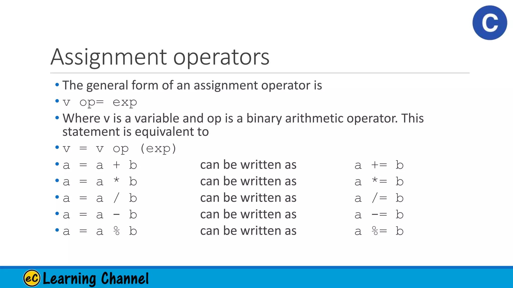 Assignment operators
• The general form of an assignment operator is
• v op= exp
• Where v is a variable and op is a binary arithmetic operator. This
statement is equivalent to
• v = v op (exp)
• a = a + b can be written as a += b
• a = a * b can be written as a *= b
• a = a / b can be written as a /= b
• a = a - b can be written as a -= b
• a = a % b can be written as a %= b
 