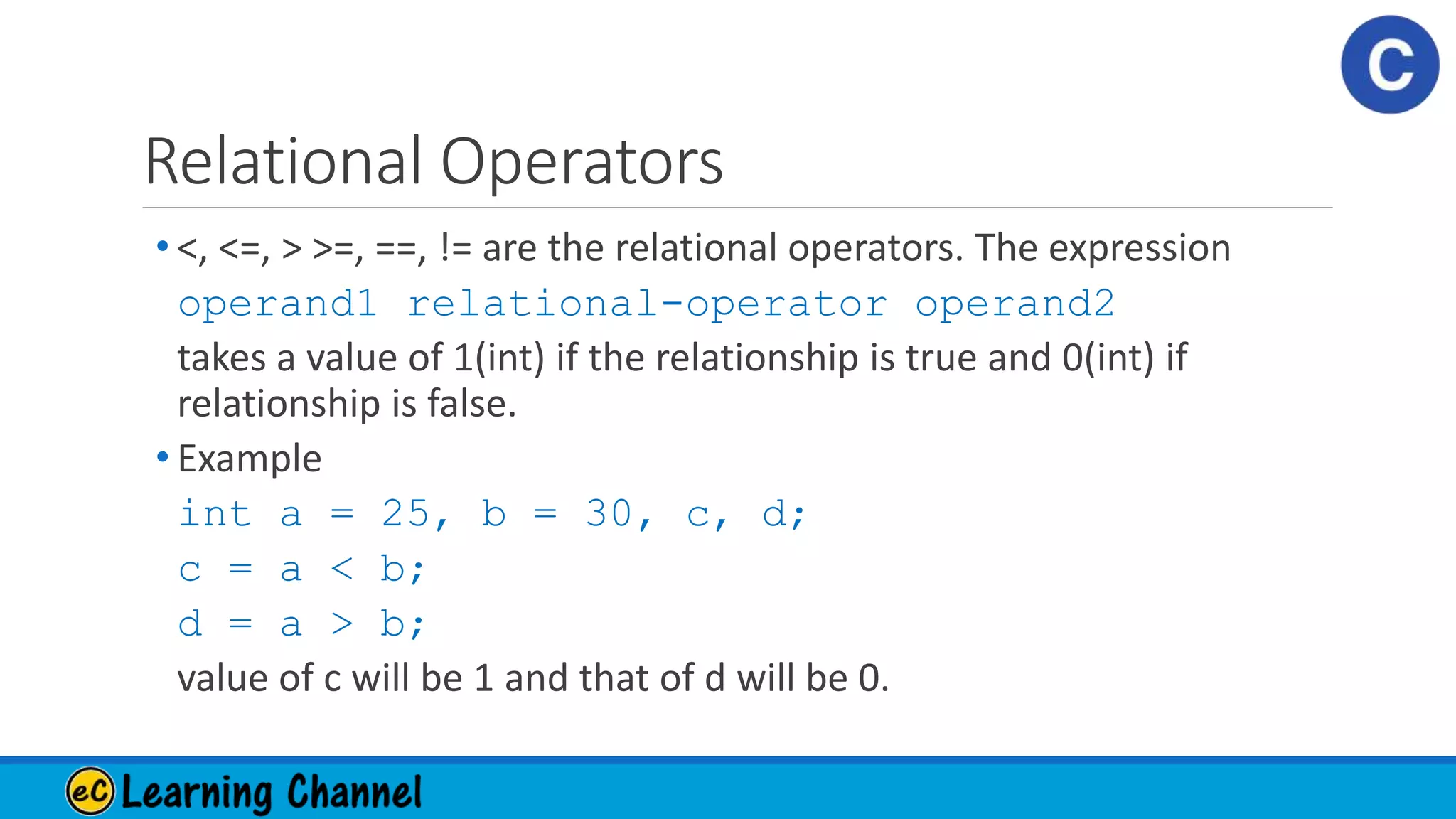 Relational Operators
• <, <=, > >=, ==, != are the relational operators. The expression
operand1 relational-operator operand2
takes a value of 1(int) if the relationship is true and 0(int) if
relationship is false.
• Example
int a = 25, b = 30, c, d;
c = a < b;
d = a > b;
value of c will be 1 and that of d will be 0.
 