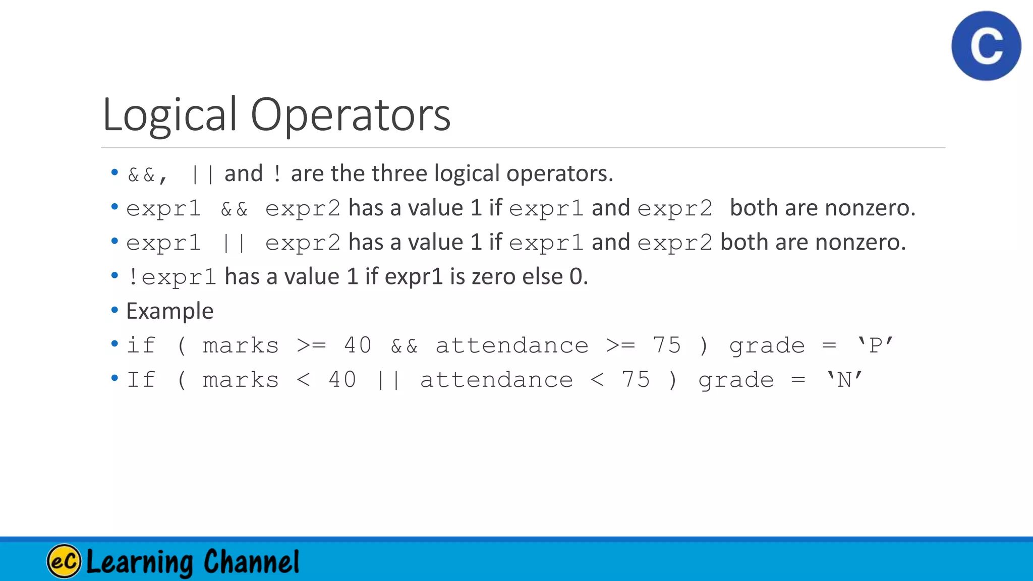 Logical Operators
• &&, || and ! are the three logical operators.
• expr1 && expr2 has a value 1 if expr1 and expr2 both are nonzero.
• expr1 || expr2 has a value 1 if expr1 and expr2 both are nonzero.
• !expr1 has a value 1 if expr1 is zero else 0.
• Example
• if ( marks >= 40 && attendance >= 75 ) grade = ‘P’
• If ( marks < 40 || attendance < 75 ) grade = ‘N’
 