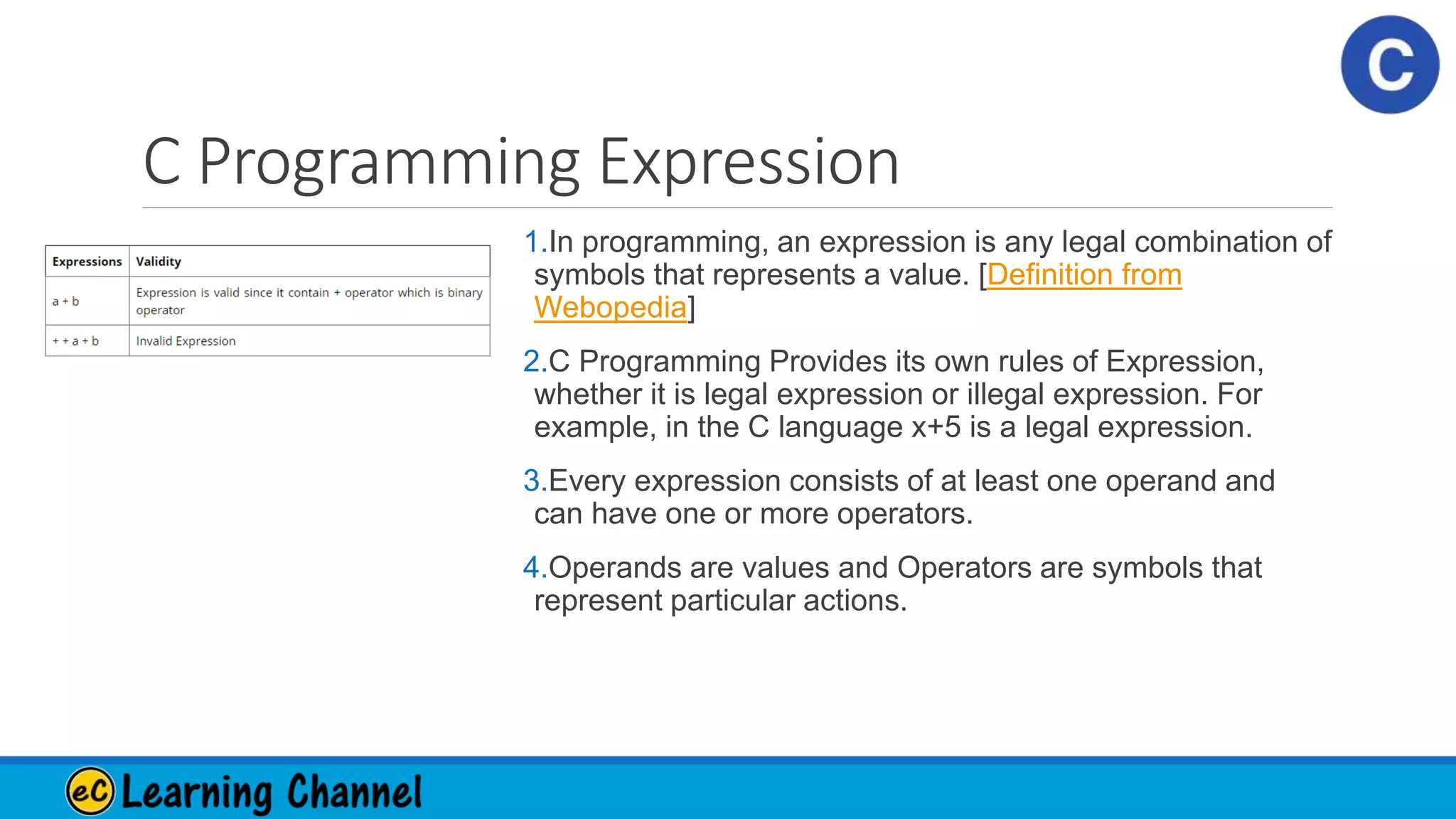 C Programming Expression
1.In programming, an expression is any legal combination of
symbols that represents a value. [Definition from
Webopedia]
2.C Programming Provides its own rules of Expression,
whether it is legal expression or illegal expression. For
example, in the C language x+5 is a legal expression.
3.Every expression consists of at least one operand and
can have one or more operators.
4.Operands are values and Operators are symbols that
represent particular actions.
 
