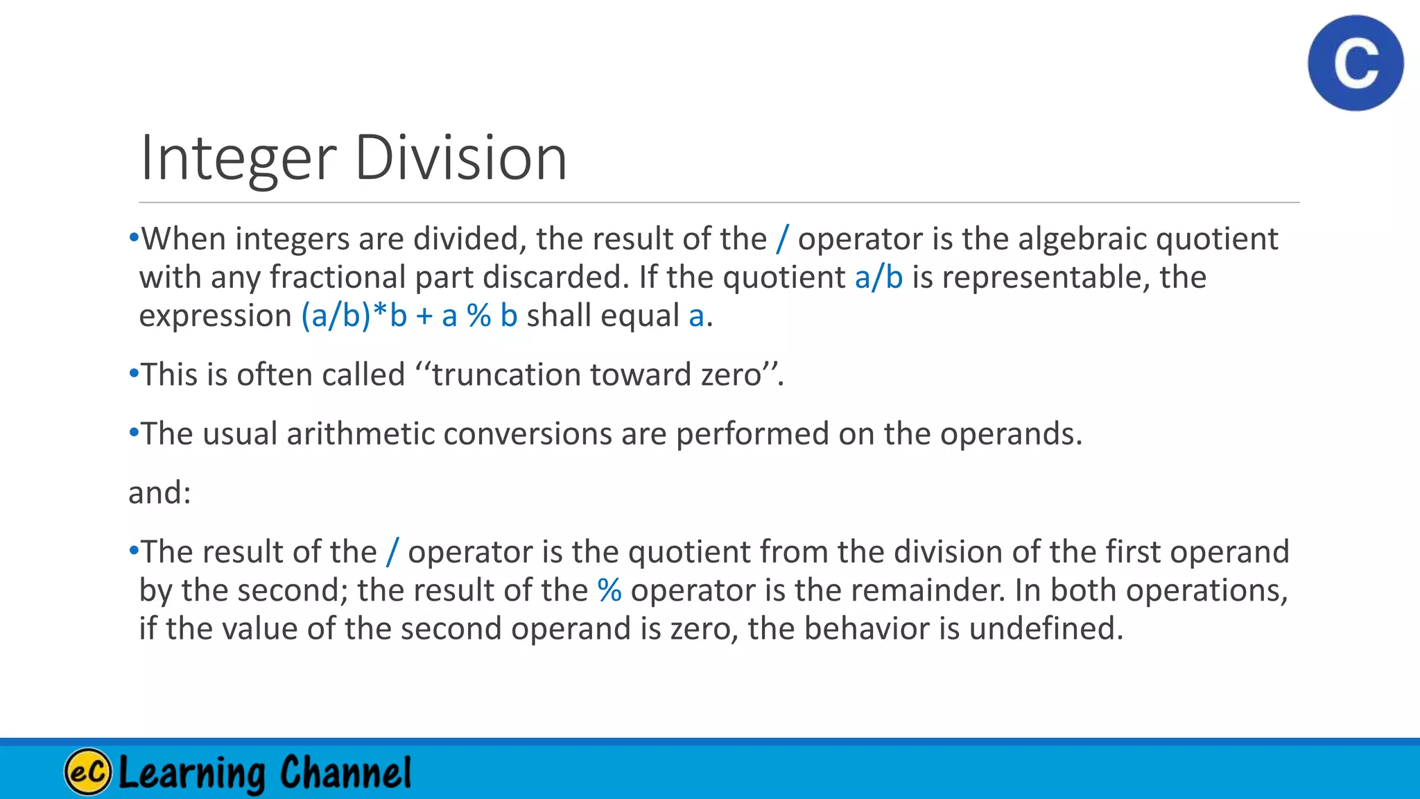 Integer Division
•When integers are divided, the result of the / operator is the algebraic quotient
with any fractional part discarded. If the quotient a/b is representable, the
expression (a/b)*b + a % b shall equal a.
•This is often called ‘‘truncation toward zero’’.
•The usual arithmetic conversions are performed on the operands.
and:
•The result of the / operator is the quotient from the division of the first operand
by the second; the result of the % operator is the remainder. In both operations,
if the value of the second operand is zero, the behavior is undefined.
 