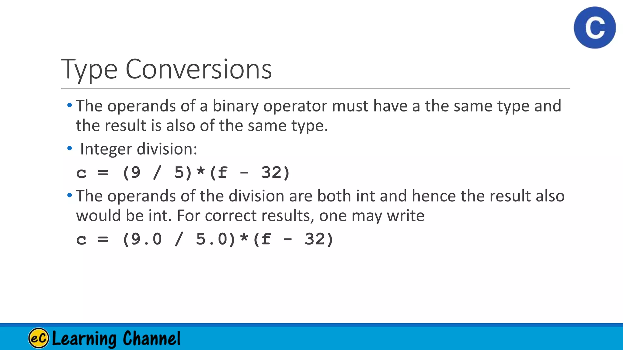 Type Conversions
• The operands of a binary operator must have a the same type and
the result is also of the same type.
• Integer division:
c = (9 / 5)*(f - 32)
• The operands of the division are both int and hence the result also
would be int. For correct results, one may write
c = (9.0 / 5.0)*(f - 32)
 