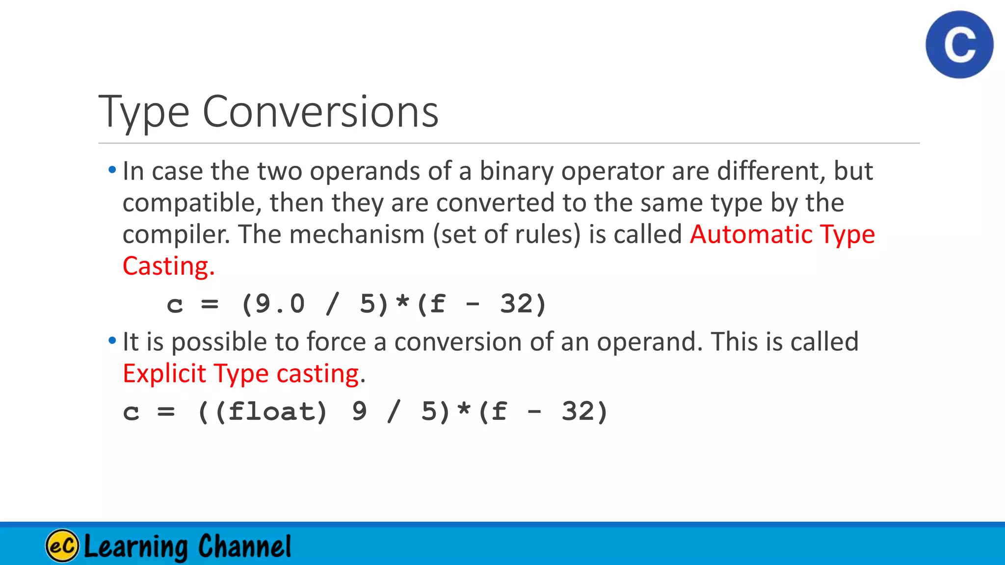 Type Conversions
• In case the two operands of a binary operator are different, but
compatible, then they are converted to the same type by the
compiler. The mechanism (set of rules) is called Automatic Type
Casting.
c = (9.0 / 5)*(f - 32)
• It is possible to force a conversion of an operand. This is called
Explicit Type casting.
c = ((float) 9 / 5)*(f - 32)
 