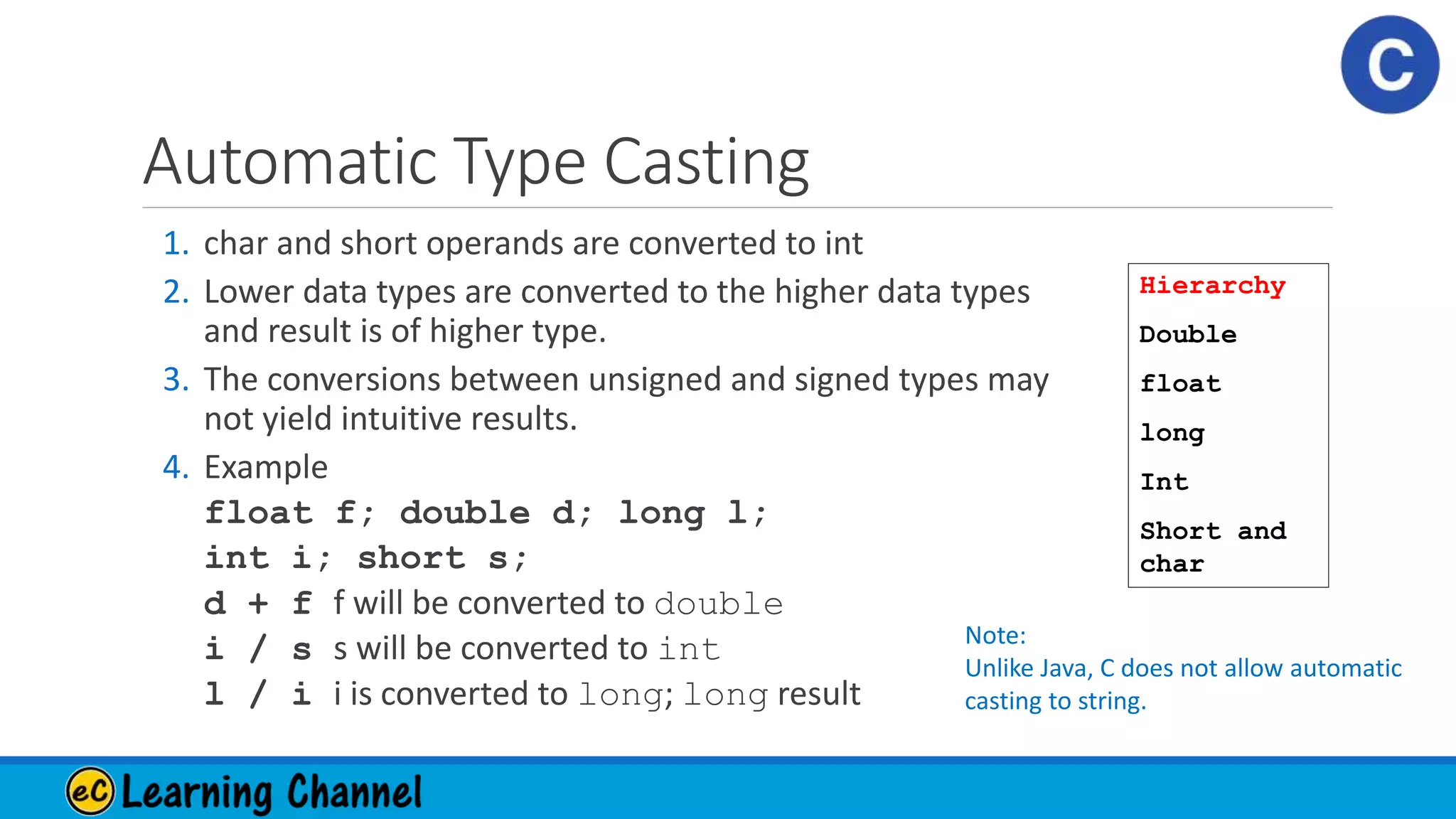 Automatic Type Casting
1. char and short operands are converted to int
2. Lower data types are converted to the higher data types
and result is of higher type.
3. The conversions between unsigned and signed types may
not yield intuitive results.
4. Example
float f; double d; long l;
int i; short s;
d + f f will be converted to double
i / s s will be converted to int
l / i i is converted to long; long result
Hierarchy
Double
float
long
Int
Short and
char
Note:
Unlike Java, C does not allow automatic
casting to string.
 