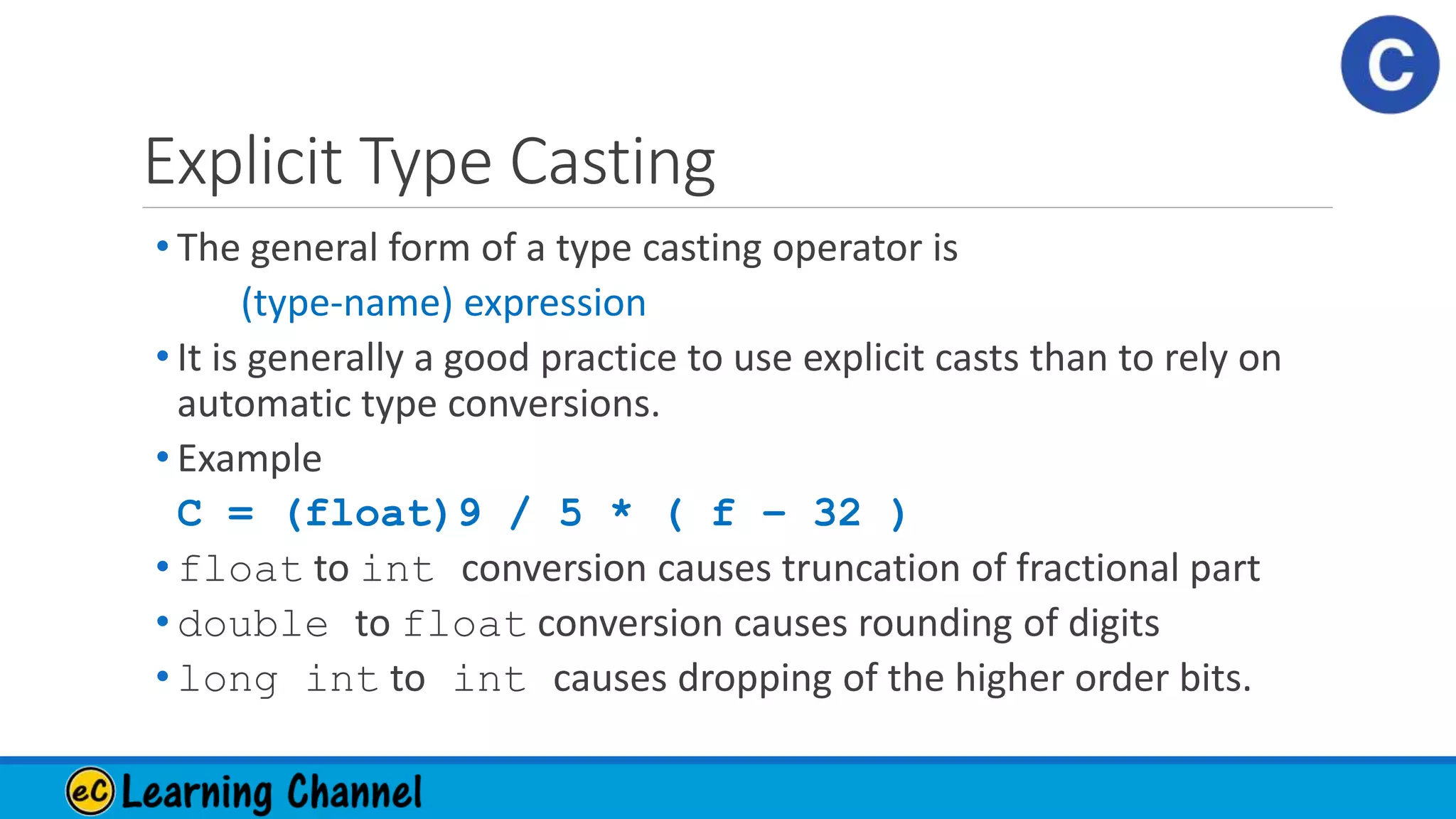 Explicit Type Casting
• The general form of a type casting operator is
(type-name) expression
• It is generally a good practice to use explicit casts than to rely on
automatic type conversions.
• Example
C = (float)9 / 5 * ( f – 32 )
• float to int conversion causes truncation of fractional part
• double to float conversion causes rounding of digits
• long int to int causes dropping of the higher order bits.
 