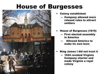 House of Burgesses
• Colony established
– Company allowed more
relaxed rules to attract
settlers
• House of Burgesses (1619)
– First elected assembly
in America
– Allowed America to
make its own laws
• King James I did not trust it
– 1624 revoked Virginia
Company charter and
made Virginia a royal
colony
 