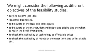 We might consider the following as different
objectives of the feasibility studies:
• Turning dreams into idea.
• Idea into businesses.
• To be aware of the legal and taxes issues
• To be aware of the market, demand supply and pricing and the when
to reach the break-even point.
• To check the availability of technology at affordable prices
• To check the availability of money at the exact time, and with suitable
cost.
prepared by: Abd ElRahman J. AlFar
 