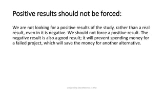 Positive results should not be forced:
We are not looking for a positive results of the study, rather than a real
result, even in it is negative. We should not force a positive result. The
negative result is also a good result; it will prevent spending money for
a failed project, which will save the money for another alternative.
prepared by: Abd ElRahman J. AlFar
 
