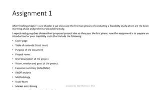 Assignment 1
After finishing chapter 1 and chapter 2 we discussed the first two phases of conducting a feasibility study which are the brain
storming phase and preliminary feasibility study.
I expect each group had chosen their proposed project idea so they pass the first phase, now the assignment is to prepare an
introduction for your feasibility study that include the following:
• Cover page
• Table of contents (listed later)
• Purpose of the document
• Project name:
• Brief description of the project
• Vision, mission and goals of the project.
• Executive summary (listed later)
• SWOT analysis
• Methodology
• Study team
• Market entry timing prepared by: Abd ElRahman J. AlFar
 