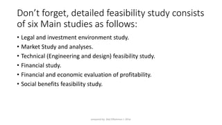 Don’t forget, detailed feasibility study consists
of six Main studies as follows:
• Legal and investment environment study.
• Market Study and analyses.
• Technical (Engineering and design) feasibility study.
• Financial study.
• Financial and economic evaluation of profitability.
• Social benefits feasibility study.
prepared by: Abd ElRahman J. AlFar
 