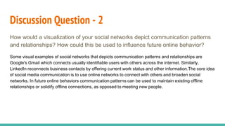 Discussion Question - 2
How would a visualization of your social networks depict communication patterns
and relationships? How could this be used to influence future online behavior?
Some visual examples of social networks that depicts communication patterns and relationships are
Google's Gmail which connects usually identifiable users with others across the internet. Similarly,
LinkedIn reconnects business contacts by offering current work status and other information.The core idea
of social media communication is to use online networks to connect with others and broaden social
networks. In future online behaviors communication patterns can be used to maintain existing offline
relationships or solidify offline connections, as opposed to meeting new people.
 