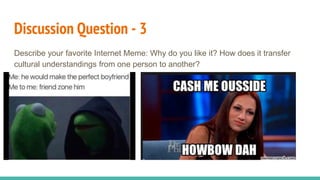 Discussion Question - 3
Describe your favorite Internet Meme: Why do you like it? How does it transfer
cultural understandings from one person to another?
 