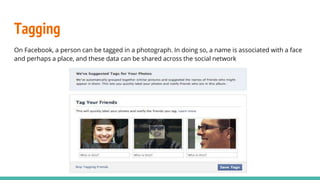 Tagging
On Facebook, a person can be tagged in a photograph. In doing so, a name is associated with a face
and perhaps a place, and these data can be shared across the social network
 