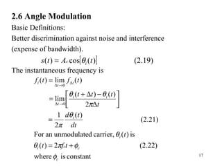 17
2.6 Angle Modulation
Basic Definitions:
Better discrimination against noise and interference
(expense of bandwidth).
The instantaneous frequency is
[ ] (2.19))(cos)( tAts ic θ=
constantiswhere
(2.22)2)(
is)(carrier,dunmodulateanFor
(2.21)
)(
2
1
2
)()(
lim
)(lim)(
0Δ
Δ
0Δ
c
cci
i
i
ii
t
t
t
i
tft
t
dt
td
t
ttt
tftf
φ
φπθ
θ
θ
π
π
θθ
+=
=




∆
−∆+
=
=
→
→
 