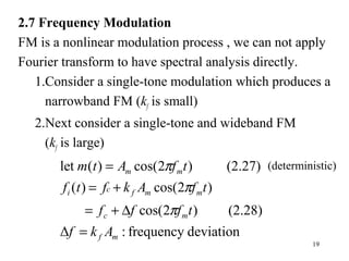 19
2.7 Frequency Modulation
FM is a nonlinear modulation process , we can not apply
Fourier transform to have spectral analysis directly.
1.Consider a single-tone modulation which produces a
narrowband FM (kf is small)
2.Next consider a single-tone and wideband FM
(kf is large)
deviationfrequency:Δ
(2.28))2cos(
)2cos()(
(2.27))2cos()(let
mf
mc
mmfci
mm
Akf
tfff
tfAkftf
tfAtm
=
∆+=
+=
=
π
π
π (deterministic)
 