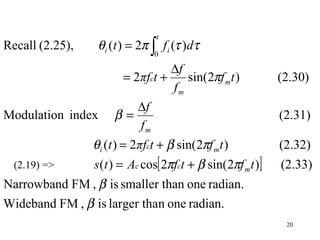 20
[ ]
radian.onenlarger thais,FMWideband
radian.oneansmaller this,FMNarrowband
(2.33))2sin(2cos)(
(2.32))2sin(2)(
(2.31)indexModulation
(2.30))2sin(2
)(2)((2.25),Recall
0
β
β
πβπ
πβθ
β
π
ττπθ
tftfAts
tftπft
f
f
tf
f
f
tπf
dft
mcc
mci
m
m
m
c
t
ii
+=
+=
∆
=
∆
+=
= ∫
(2.19) =>
 