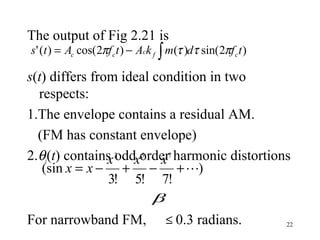 22
The output of Fig 2.21 is
s(t) differs from ideal condition in two
respects:
1.The envelope contains a residual AM.
(FM has constant envelope)
2.θi(t) contains odd order harmonic distortions
For narrowband FM, ≤ 0.3 radians.
)2sin()()2cos()(' tfdmkAtfAts cfccc πττπ ∫−=
)
!7!5!3
(sin
753
+−+−=
xxx
xx
β
 