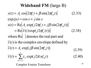 24
Wideband FM (large B)
[ ]
[ ]
[ ]
[ ]
(2.40))2exp()(~
)]2sin(exp[)(~
bydefinedenvelopecomplextheis)(~
andpartrealthedenotesRewhere
(2.38)))(2exp()(~Re
))2sin(2exp(Re)(
sincosexp
(2.33))2sin(2cos)(
∑
∞
−∞=
=
=
=
+=
+=
+=
n
mn
mc
c
mcc
mcc
tnfjcts
tfjAts
ts
tfjts
tfjtfjAts
xjx(jx)
tftfAts
π
πβ
π
πβπ
πβπ
(2.39)
Complex Fourier Transform
 