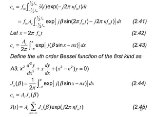 25
[ ]
[ ]
(2.41)
Let (2.42)
1
2
1
2
1
2
1
2
( )exp( 2 )
exp sin(2 ) 2 )
2
exp ( sin )
2
m
m
m
m
f
n m mf
f
m c m mf
m
c
n
c f s t j nf t dt
f A j f t j nf t dt
x f t
A
c j x nx dx
π
β π π
π
β
π
−
−
= −
= −
=
= −
∫
∫
%
[ ]
2
(2.43)
Define the th order Bessel function of the first kind as
A3, x
(2.44)
2
2 2
2
( ) 0)
1
( ) exp ( sin )
2
( )
( ) ( )
n
n c n
c n
n
n
d y dy
x x n y
dx dx
J j x nx dx
c A J
s t A J
π
π
π
π
β β
π
β
β
−
−
=−
+ + − =
= −
=
=
∫
∫
% (2.45)exp( 2 )mj nf tπ
∞
∞
∑
 