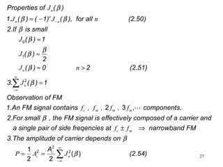 27
-
Properties of ( )
1. ( ) ( 1) ( ), for all (2.50)
2.If is small
( ) 1
( )
2
( ) 0 2 (2.51)
3. ( ) 1
Observation o
0
1
2
n
n
n n
n
n
J
J J n
J
J
J n
J
β
β β
β
β
β
β
β
β
−
∞
∞
= −
≈
≈
≈ >
=∑
f FM
1.An FM signal contains components.
2.For small , the FM signal is effectively composed of a carrier and
a single pair of side freqencies at narrowband FM
3.The am
2 3 ,c m m m
c m
f , f , f , f
f f
β
± ⇒

plitude of carrier depends on
A
(2.54)
2
2 21
( )
2 2
c
c nP A J
β
β
∞
−∞
= = ∑
 