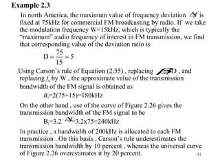 31
Example 2.3
In north America, the maximum value of frequency deviation is
fixed at 75kHz for commercial FM broadcasting by radio. If we take
the modulation frequency W=15kHz, which is typically the
“maximum” audio frequency of interest in FM transmission, we find
that corresponding value of the deviation ratio is
Using Carson’s rule of Equation (2.55) , replacing by D , and
replacing fm by W , the approximate value of the transmission
bandwidth of the FM signal is obtained as
BT=2(75+15)=180kHz
On the other hand , use of the curve of Figure 2.26 gives the
transmission bandwidth of the FM signal to be
BT=3.2 =3.2x75=240kHz
In practice , a bandwidth of 200kHz is allocated to each FM
transmission . On this basis , Carson’s rule underestimates the
transmission bandwidth by 10 percent , whereas the universal curve
of Figure 2.26 overestimates it by 20 percent.
5
15
75
D ==
f∆
β
f∆
 