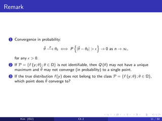 Remark
1 Convergence in probability:
ˆθ
p
−→ θ0 ⇐⇒ P |ˆθ − θ0| > → 0 as n → ∞,
for any > 0.
2 If P = {f (y; θ) ; θ ∈ Ω} is not identiﬁable, then Q (θ) may not have a unique
maximum and ˆθ may not converge (in probability) to a single point.
3 If the true distribution f (y) does not belong to the class P = {f (y; θ) ; θ ∈ Ω},
which point does ˆθ converge to?
Kim (ISU) Ch 2 11 / 50
 