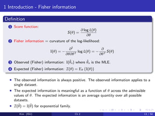 1 Introduction - Fisher information
Deﬁnition
1 Score function:
S(θ) =
∂ log L(θ)
∂θ
2 Fisher information = curvature of the log-likelihood:
I(θ) = −
∂2
∂θ∂θT
log L(θ) = −
∂
∂θT
S(θ)
3 Observed (Fisher) information: I(ˆθn) where ˆθn is the MLE.
4 Expected (Fisher) information: I(θ) = Eθ {I(θ)}
• The observed information is always positive. The observed information applies to a
single dataset.
• The expected information is meaningful as a function of θ across the admissible
values of θ. The expected information is an average quantity over all possible
datasets.
• I(ˆθ) = I(ˆθ) for exponential family.
Kim (ISU) Ch 2 13 / 50
 
