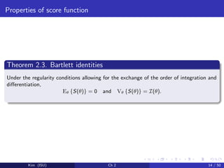 Properties of score function
Theorem 2.3. Bartlett identities
Under the regularity conditions allowing for the exchange of the order of integration and
diﬀerentiation,
Eθ {S(θ)} = 0 and Vθ {S(θ)} = I(θ).
Kim (ISU) Ch 2 14 / 50
 