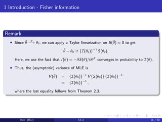 1 Introduction - Fisher information
Remark
• Since ˆθ
p
−→ θ0, we can apply a Taylor linearization on S(ˆθ) = 0 to get
ˆθ − θ0
∼= {I(θ0)}−1
S(θ0).
Here, we use the fact that I(θ) = −∂S(θ)/∂θT
converges in probability to I(θ).
• Thus, the (asymptotic) variance of MLE is
V (ˆθ)
.
= {I(θ0)}−1
V {S(θ0)} {I(θ0)}−1
= {I(θ0)}−1
,
where the last equality follows from Theorem 2.3.
Kim (ISU) Ch 2 16 / 50
 