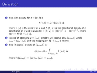 Derivation
1 The joint density for z = (y, δ) is
f (y, δ) = f1 (y) f2 (δ | y)
where f1 (y) is the density of y and f2 (δ | y) is the conditional density of δ
conditional on y and is given by f2 (δ | y) = {π(y)}δ
{1 − π(y)}1−δ
, where
π(y) = Pr (δ = 1 | y).
2 Instead of observing z = (y, δ) directly, we observe only (yobs, δ) where
yobs = yobs (y, δ) and the mapping (y, δ) → yobs is known.
3 The (marginal) density of (yobs, δ) is
g (yobs, δ) =
R(yobs,δ)
f (y, δ) dy
where R (yobs, δ) = {y; yobs (y, δ) = yobs}.
Kim (ISU) Ch 2 19 / 50
 