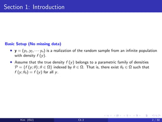 Section 1: Introduction
Basic Setup (No missing data)
• y = (y1, y2, · · · yn) is a realization of the random sample from an inﬁnite population
with density f (y).
• Assume that the true density f (y) belongs to a parametric family of densities
P = {f (y; θ) ; θ ∈ Ω} indexed by θ ∈ Ω. That is, there exist θ0 ∈ Ω such that
f (y; θ0) = f (y) for all y.
Kim (ISU) Ch 2 2 / 50
 