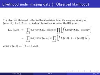 Likelihood under missing data (=Observed likelihood)
The observed likelihood is the likelihood obtained from the marginal density of
(yi,obs, δi ) , i = 1, 2, · · · , n, and can be written as, under the IID setup,
Lobs (θ, φ) =
δi =1
[f1 (yi ; θ) f2 (δi | yi ; φ)] ×
δi =0
f1 (yi ; θ) f2 (δi | yi ; φ) dyi
=
δi =1
[f1 (yi ; θ) π (yi ; φ)] ×
δi =0
f1 (y; θ) {1 − π (y; φ)} dy ,
where π (y; φ) = P (δ = 1 | y; φ).
Kim (ISU) Ch 2 20 / 50
 