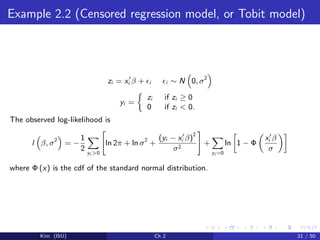 Example 2.2 (Censored regression model, or Tobit model)
zi = xi β + i i ∼ N 0, σ2
yi =
zi if zi ≥ 0
0 if zi < 0.
The observed log-likelihood is
l β, σ2
= −
1
2 yi >0
ln 2π + ln σ2
+
(yi − xi β)
2
σ2
+
yi =0
ln 1 − Φ
xi β
σ
where Φ (x) is the cdf of the standard normal distribution.
Kim (ISU) Ch 2 21 / 50
 