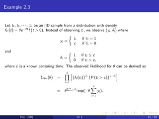 Example 2.3
Let t1, t2, · · · , tn be an IID sample from a distribution with density
fθ (t) = θe−θt
I (t > 0). Instead of observing ti , we observe (yi , δi ) where
yi =
ti if δi = 1
c if δi = 0
and
δi =
1 if ti ≤ c
0 if ti > c,
where c is a known censoring time. The observed likelihood for θ can be derived as
Lobs (θ) =
n
i=1
{fθ(ti )}δi
{P (ti > c)}1−δi
= θ
n
i=1 δi
exp(−θ
n
i=1
yi ).
Kim (ISU) Ch 2 22 / 50
 