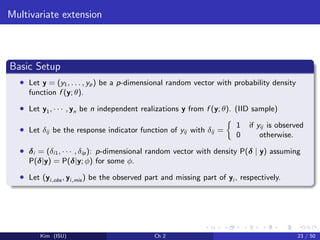 Multivariate extension
Basic Setup
• Let y = (y1, . . . , yp) be a p-dimensional random vector with probability density
function f (y; θ).
• Let y1, · · · , yn be n independent realizations y from f (y; θ). (IID sample)
• Let δij be the response indicator function of yij with δij =
1 if yij is observed
0 otherwise.
• δi = (δi1, · · · , δip): p-dimensional random vector with density P(δ | y) assuming
P(δ|y) = P(δ|y; φ) for some φ.
• Let (yi,obs , yi,mis ) be the observed part and missing part of yi , respectively.
Kim (ISU) Ch 2 23 / 50
 